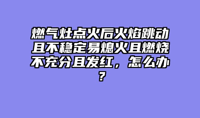 燃气灶点火后火焰跳动且不稳定易熄火且燃烧不充分且发红，怎么办？