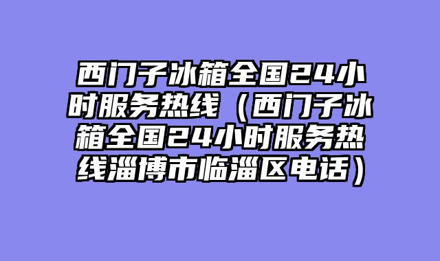 西门子冰箱全国24小时服务热线（西门子冰箱全国24小时服务热线淄博市临淄区电话）