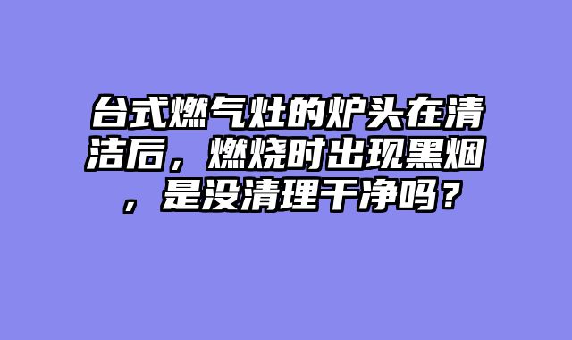 台式燃气灶的炉头在清洁后，燃烧时出现黑烟，是没清理干净吗？