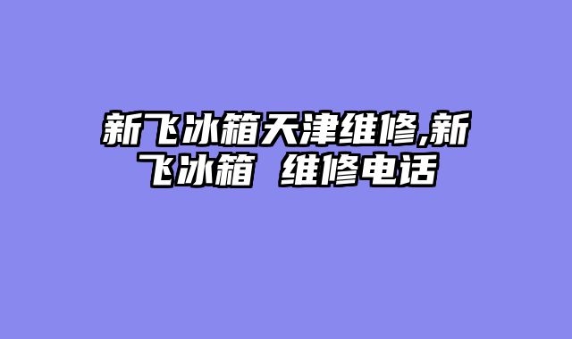 新飞冰箱天津维修,新飞冰箱 维修电话