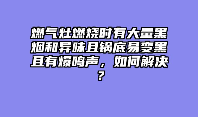 燃气灶燃烧时有大量黑烟和异味且锅底易变黑且有爆鸣声，如何解决？