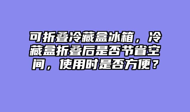 可折叠冷藏盒冰箱，冷藏盒折叠后是否节省空间，使用时是否方便？