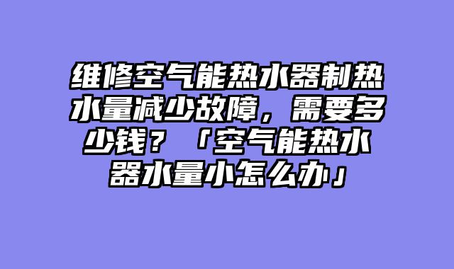 维修空气能热水器制热水量减少故障，需要多少钱？「空气能热水器水量小怎么办」