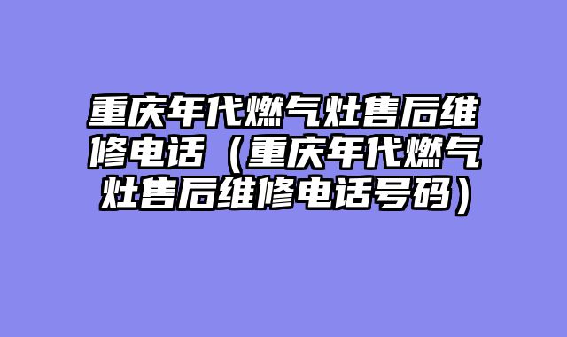 重庆年代燃气灶售后维修电话（重庆年代燃气灶售后维修电话号码）