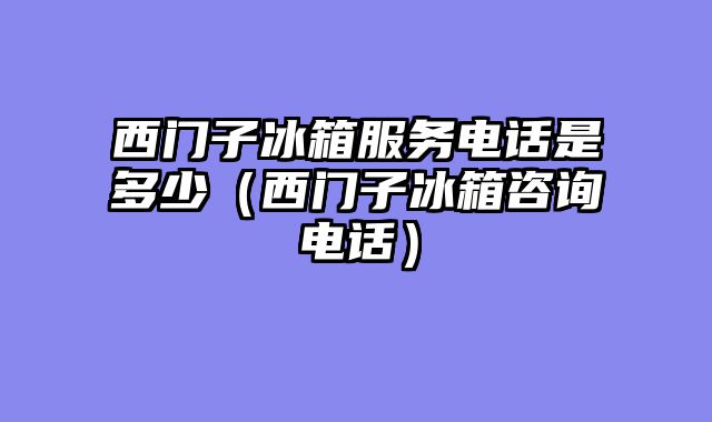 西门子冰箱服务电话是多少（西门子冰箱咨询电话）