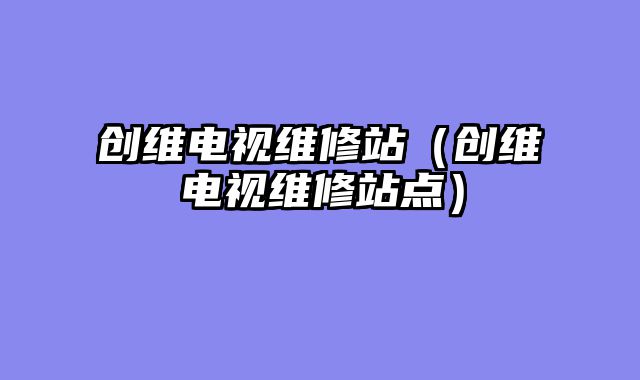 创维电视维修站（创维电视维修站点）