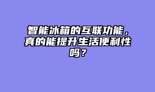 智能冰箱的互联功能，真的能提升生活便利性吗？