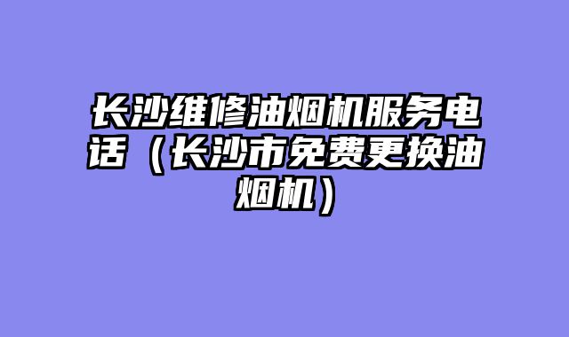 长沙维修油烟机服务电话（长沙市免费更换油烟机）