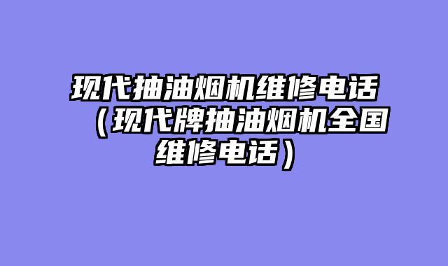 现代抽油烟机维修电话（现代牌抽油烟机全国维修电话）