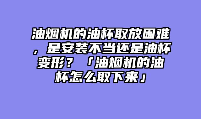 油烟机的油杯取放困难，是安装不当还是油杯变形？「油烟机的油杯怎么取下来」