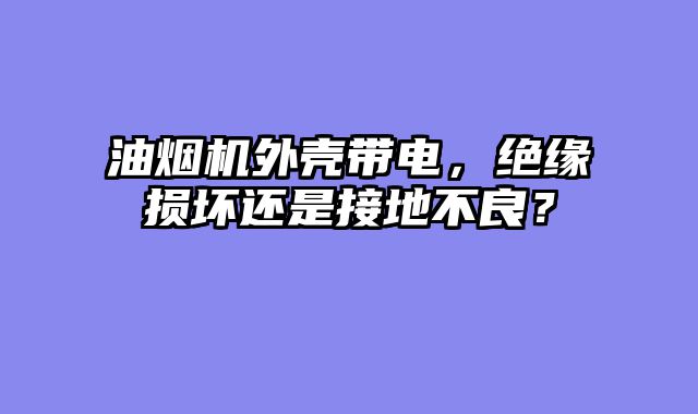 油烟机外壳带电，绝缘损坏还是接地不良？