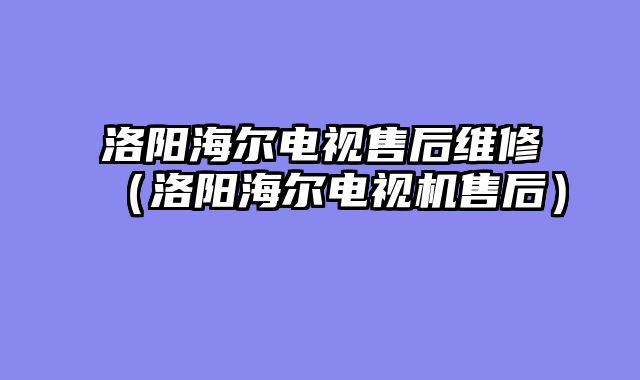 洛阳海尔电视售后维修（洛阳海尔电视机售后）