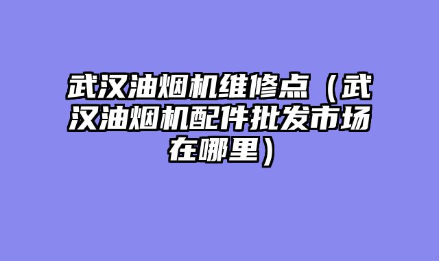 武汉油烟机维修点（武汉油烟机配件批发市场在哪里）