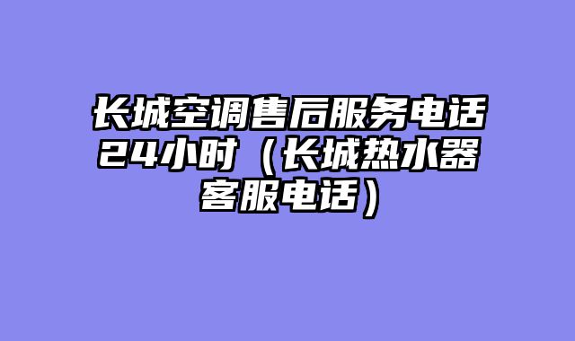 长城空调售后服务电话24小时（长城热水器客服电话）