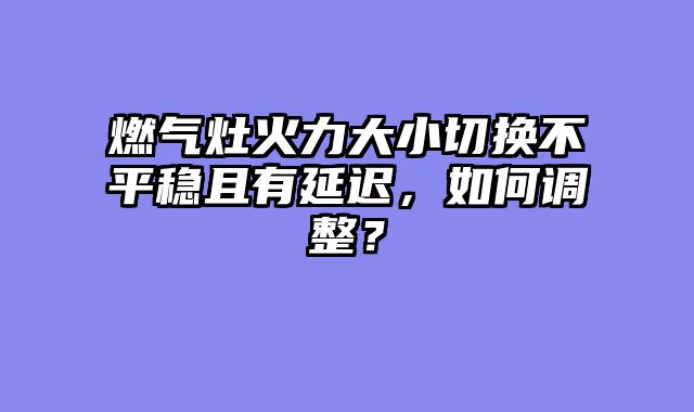 燃气灶火力大小切换不平稳且有延迟，如何调整？