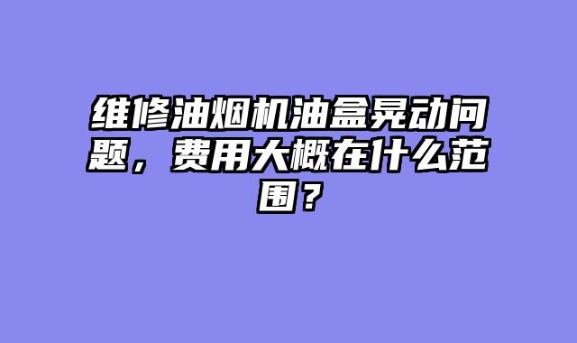 维修油烟机油盒晃动问题，费用大概在什么范围？