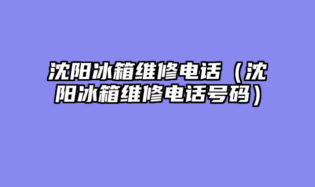 沈阳冰箱维修电话（沈阳冰箱维修电话号码）