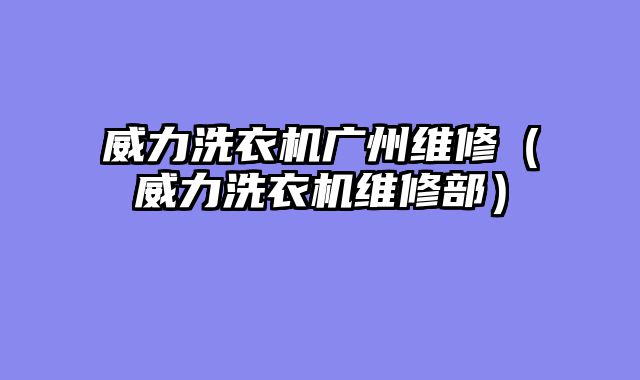 威力洗衣机广州维修（威力洗衣机维修部）