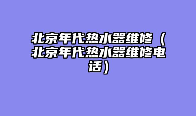 北京年代热水器维修（北京年代热水器维修电话）