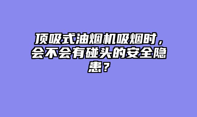 顶吸式油烟机吸烟时，会不会有碰头的安全隐患？