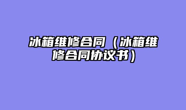 冰箱维修合同（冰箱维修合同协议书）