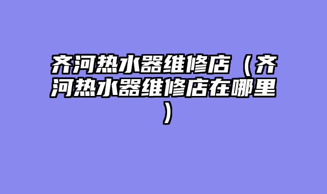齐河热水器维修店（齐河热水器维修店在哪里）