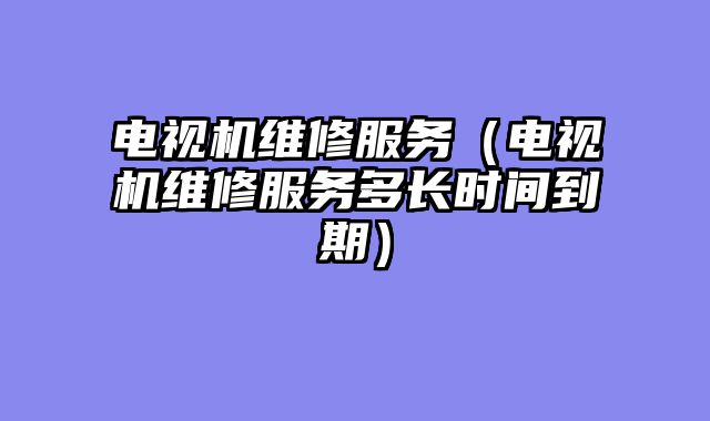 电视机维修服务（电视机维修服务多长时间到期）