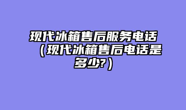 现代冰箱售后服务电话（现代冰箱售后电话是多少?）