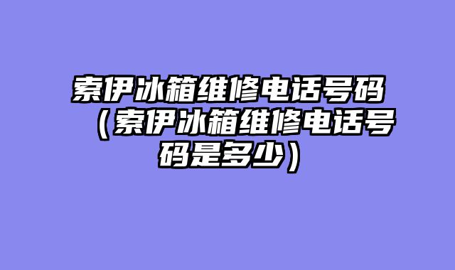 索伊冰箱维修电话号码（索伊冰箱维修电话号码是多少）