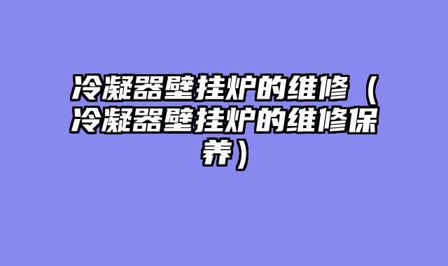 冷凝器壁挂炉的维修（冷凝器壁挂炉的维修保养）