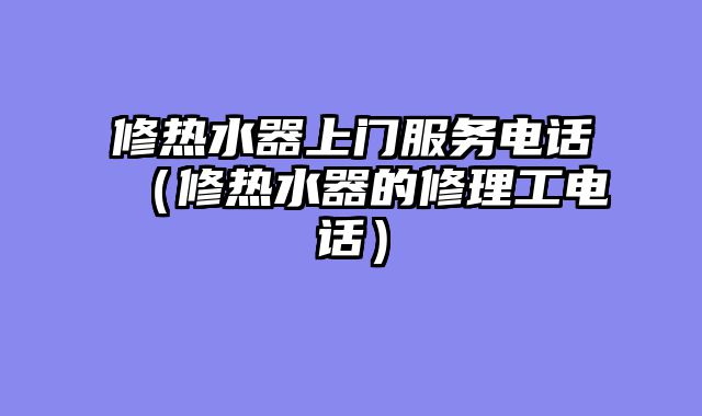 修热水器上门服务电话（修热水器的修理工电话）