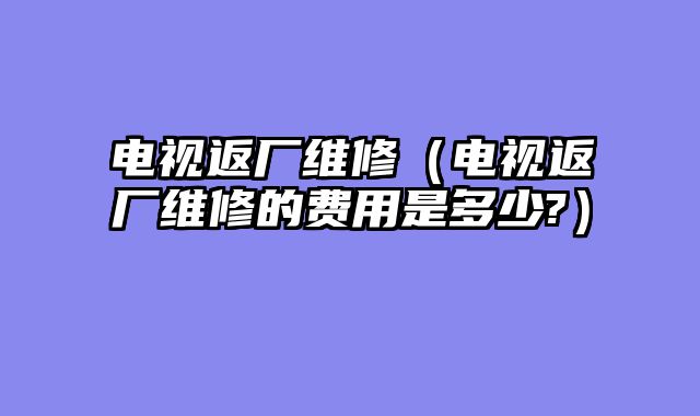 电视返厂维修（电视返厂维修的费用是多少?）