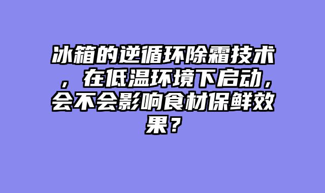 冰箱的逆循环除霜技术，在低温环境下启动，会不会影响食材保鲜效果？