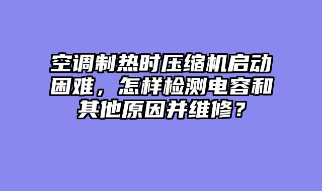 空调制热时压缩机启动困难，怎样检测电容和其他原因并维修？