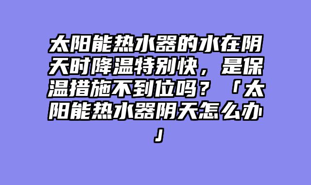 太阳能热水器的水在阴天时降温特别快，是保温措施不到位吗？「太阳能热水器阴天怎么办」