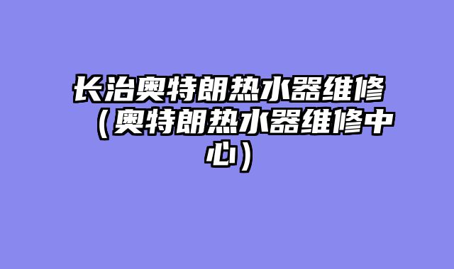 长治奥特朗热水器维修（奥特朗热水器维修中心）