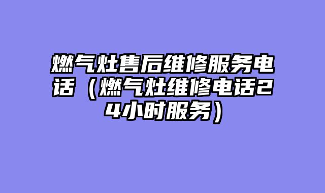 燃气灶售后维修服务电话（燃气灶维修电话24小时服务）