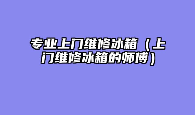 专业上门维修冰箱（上门维修冰箱的师傅）