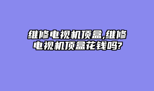 维修电视机顶盒,维修电视机顶盒花钱吗?