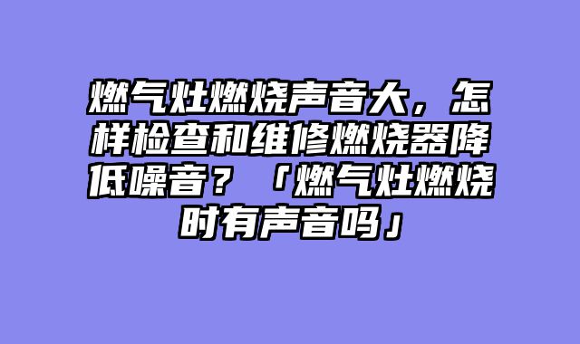 燃气灶燃烧声音大，怎样检查和维修燃烧器降低噪音？「燃气灶燃烧时有声音吗」