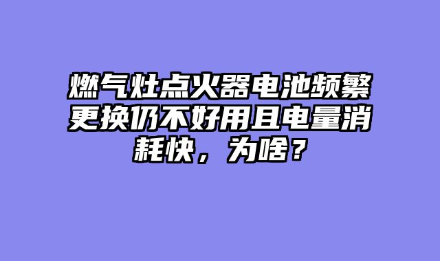 燃气灶点火器电池频繁更换仍不好用且电量消耗快，为啥？