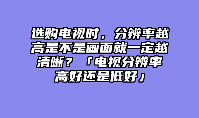选购电视时，分辨率越高是不是画面就一定越清晰？「电视分辨率高好还是低好」