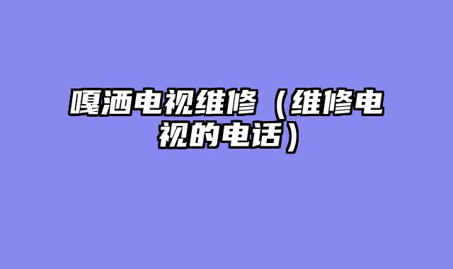 嘎洒电视维修（维修电视的电话）