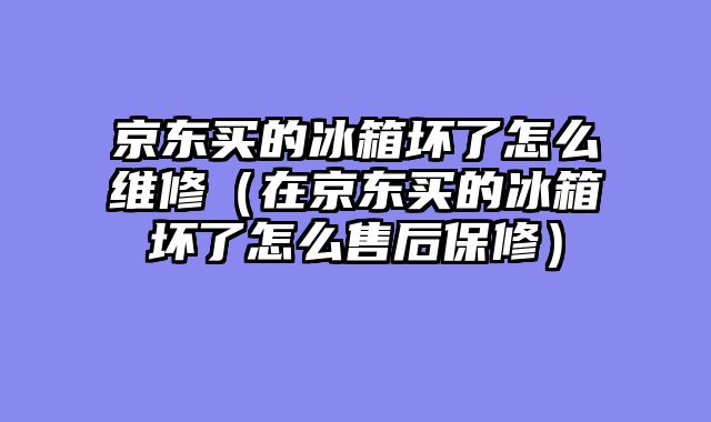 京东买的冰箱坏了怎么维修（在京东买的冰箱坏了怎么售后保修）