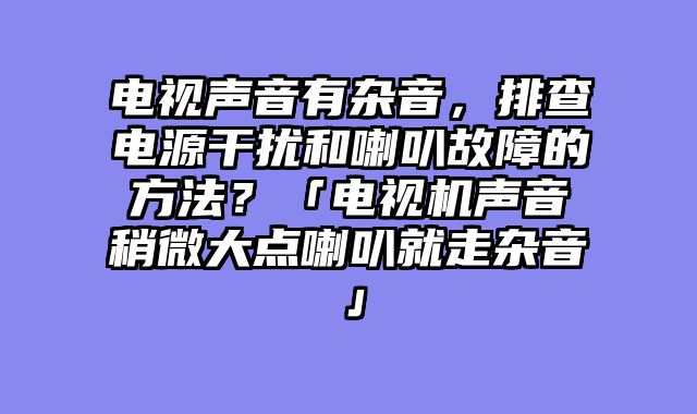 电视声音有杂音，排查电源干扰和喇叭故障的方法？「电视机声音稍微大点喇叭就走杂音」