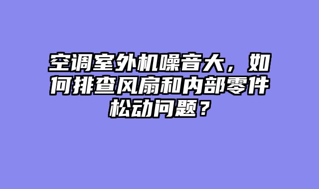 空调室外机噪音大，如何排查风扇和内部零件松动问题？