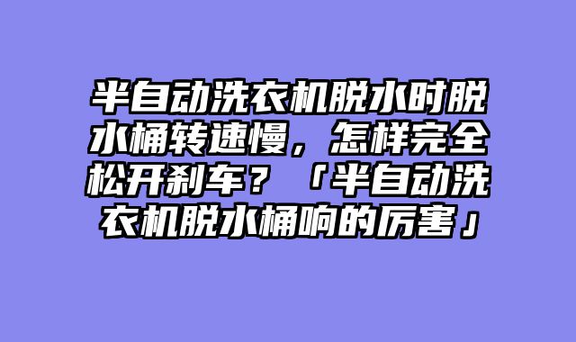 半自动洗衣机脱水时脱水桶转速慢，怎样完全松开刹车？「半自动洗衣机脱水桶响的厉害」
