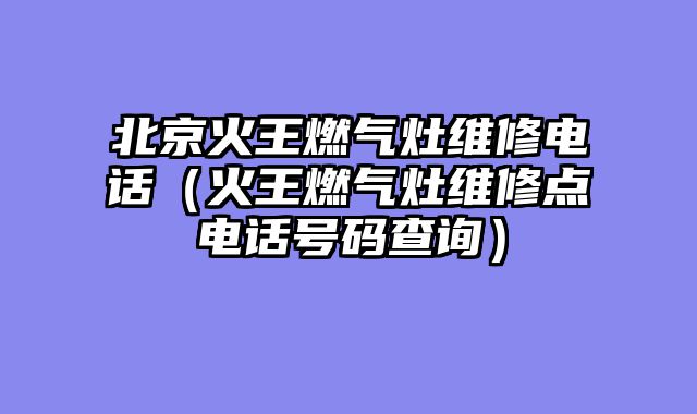 北京火王燃气灶维修电话（火王燃气灶维修点电话号码查询）