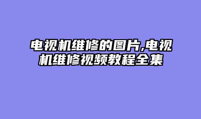 电视机维修的图片,电视机维修视频教程全集