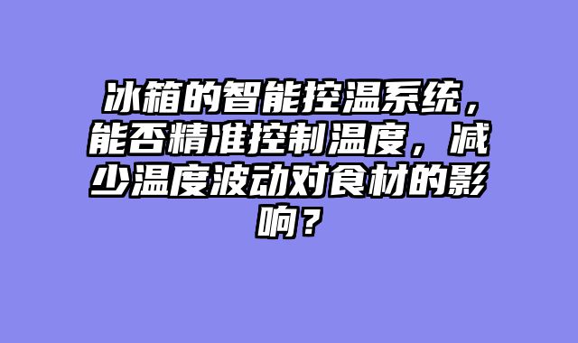 冰箱的智能控温系统，能否精准控制温度，减少温度波动对食材的影响？